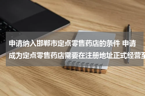 申请纳入邯郸市定点零售药店的条件 申请成为定点零售药店需要在注册地址正式经营至少