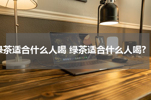 绿茶适合什么人喝 绿茶适合什么人喝?