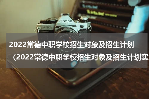 2022常德中职学校招生对象及招生计划（2022常德中职学校招生对象及招生计划实施方案）