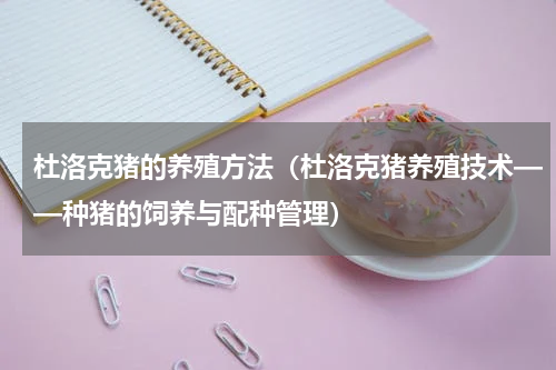 杜洛克猪的养殖方法（杜洛克猪养殖技术——种猪的饲养与配种管理）