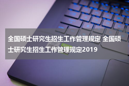 全国硕士研究生招生工作管理规定 全国硕士研究生招生工作管理规定2019