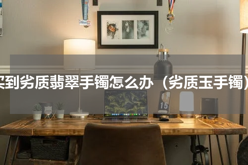 买到劣质翡翠手镯怎么办（劣质玉手镯）