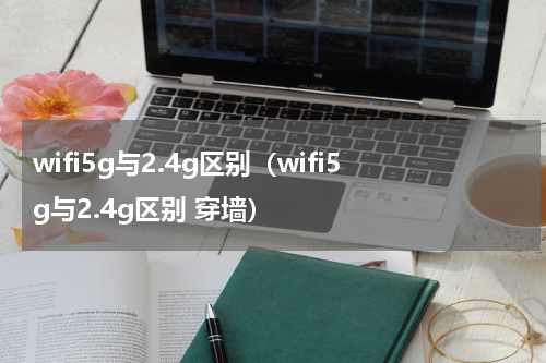 wifi5g与2.4g区别（wifi5g与2.4g区别 穿墙）
