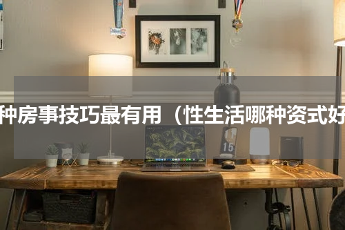 哪种房事技巧最有用（性生活哪种资式好）