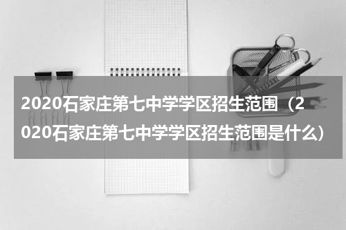 2020石家庄第七中学学区招生范围（2020石家庄第七中学学区招生范围是什么）