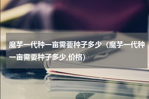 魔芋一代种一亩需要种子多少（魔芋一代种一亩需要种子多少,价格）