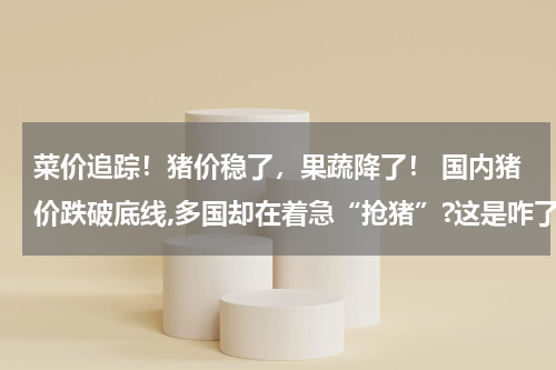 菜价追踪！猪价稳了，果蔬降了！ 国内猪价跌破底线,多国却在着急“抢猪”?这是咋了?