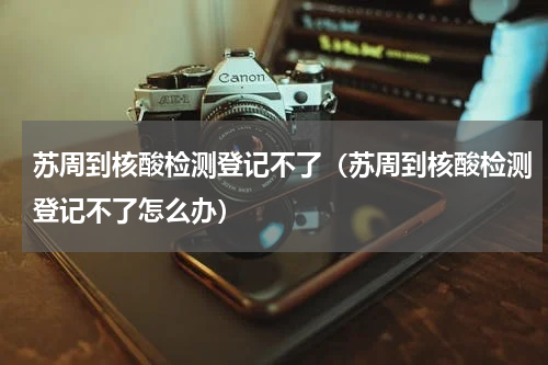 苏周到核酸检测登记不了（苏周到核酸检测登记不了怎么办）