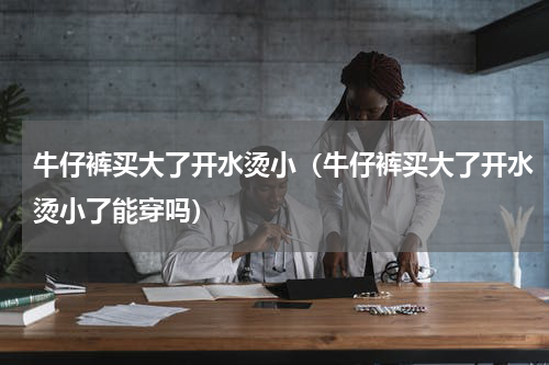 牛仔裤买大了开水烫小（牛仔裤买大了开水烫小了能穿吗）
