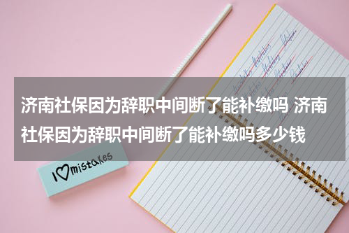 济南社保因为辞职中间断了能补缴吗 济南社保因为辞职中间断了能补缴吗多少钱