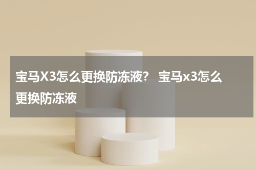 宝马X3怎么更换防冻液？ 宝马x3怎么更换防冻液