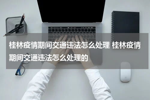 桂林疫情期间交通违法怎么处理 桂林疫情期间交通违法怎么处理的
