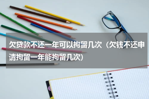 欠贷款不还一年可以拘留几次（欠钱不还申请拘留一年能拘留几次）