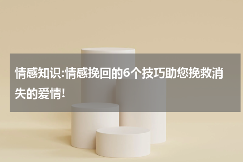 情感知识:情感挽回的6个技巧助您挽救消失的爱情!