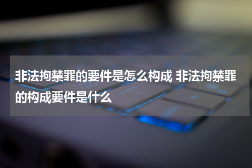 非法拘禁罪的要件是怎么构成 非法拘禁罪的构成要件是什么