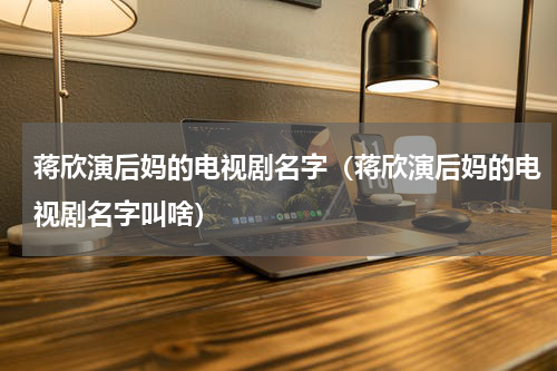 蒋欣演后妈的电视剧名字（蒋欣演后妈的电视剧名字叫啥）