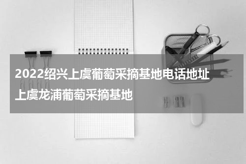2022绍兴上虞葡萄采摘基地电话地址 上虞龙浦葡萄采摘基地