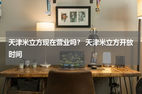 天津米立方现在营业吗？ 天津米立方开放时间