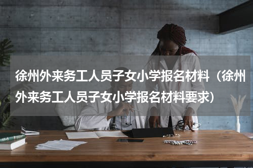 徐州外来务工人员子女小学报名材料（徐州外来务工人员子女小学报名材料要求）