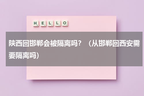 陕西回邯郸会被隔离吗？（从邯郸回西安需要隔离吗）