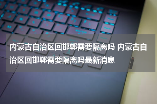 内蒙古自治区回邯郸需要隔离吗 内蒙古自治区回邯郸需要隔离吗最新消息