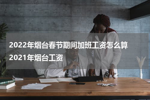 2022年烟台春节期间加班工资怎么算 2021年烟台工资