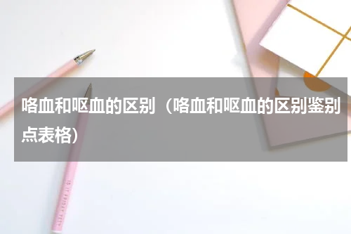 咯血和呕血的区别（咯血和呕血的区别鉴别点表格）