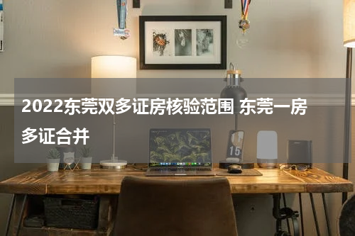 2022东莞双多证房核验范围 东莞一房多证合并