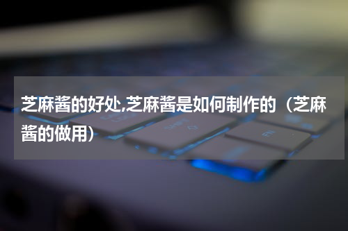 芝麻酱的好处,芝麻酱是如何制作的（芝麻酱的做用）
