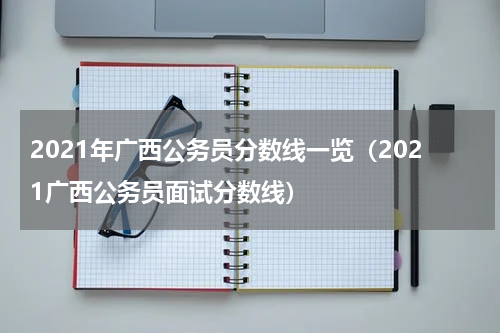 2021年广西公务员分数线一览（2021广西公务员面试分数线）