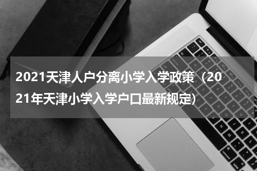 2021天津人户分离小学入学政策（2021年天津小学入学户口最新规定）