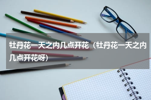 牡丹花一天之内几点开花（牡丹花一天之内几点开花呀）