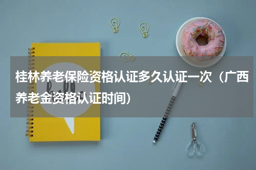 桂林养老保险资格认证多久认证一次（广西养老金资格认证时间）