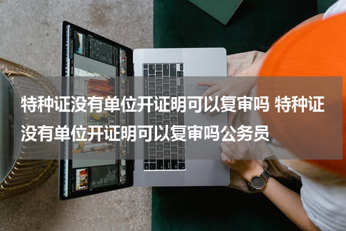 特种证没有单位开证明可以复审吗 特种证没有单位开证明可以复审吗公务员
