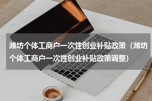 潍坊个体工商户一次性创业补贴政策（潍坊个体工商户一次性创业补贴政策调整）