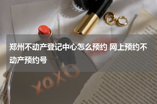 郑州不动产登记中心怎么预约 网上预约不动产预约号