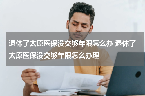 退休了太原医保没交够年限怎么办 退休了太原医保没交够年限怎么办理