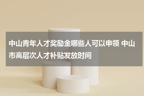 中山青年人才奖励金哪些人可以申领 中山市高层次人才补贴发放时间