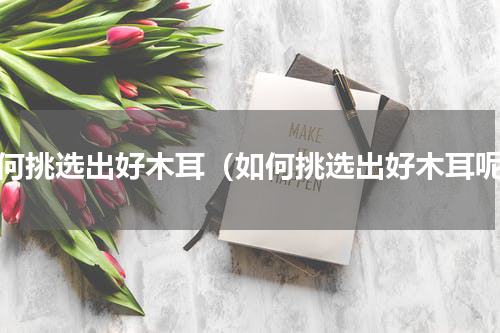 如何挑选出好木耳（如何挑选出好木耳呢）