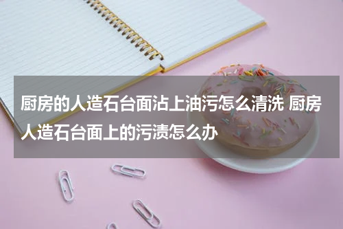厨房的人造石台面沾上油污怎么清洗 厨房人造石台面上的污渍怎么办