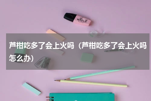 芦柑吃多了会上火吗（芦柑吃多了会上火吗怎么办）