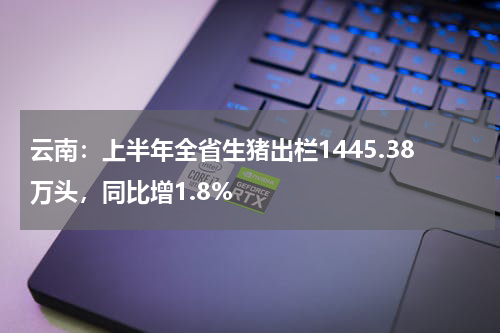 云南：上半年全省生猪出栏1445.38万头，同比增1.8%