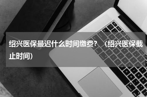绍兴医保最迟什么时间缴费？（绍兴医保截止时间）