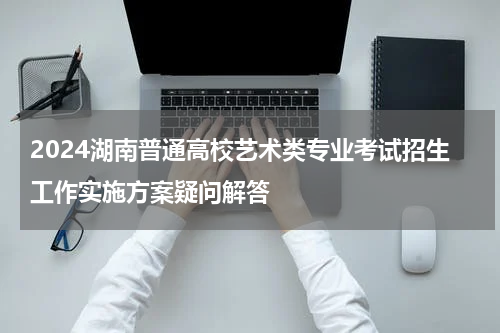 2024湖南普通高校艺术类专业考试招生工作实施方案疑问解答