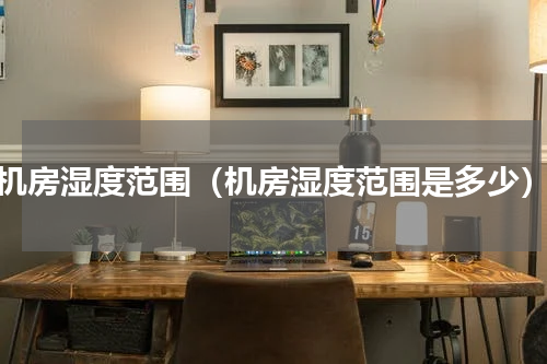 机房湿度范围（机房湿度范围是多少）