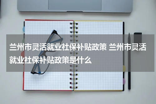兰州市灵活就业社保补贴政策 兰州市灵活就业社保补贴政策是什么