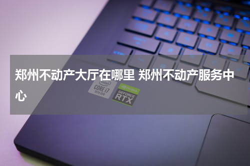 郑州不动产大厅在哪里 郑州不动产服务中心
