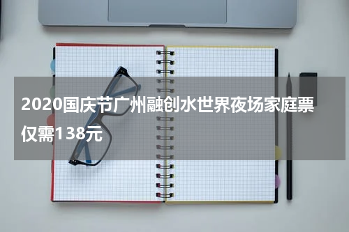 2020国庆节广州融创水世界夜场家庭票仅需138元