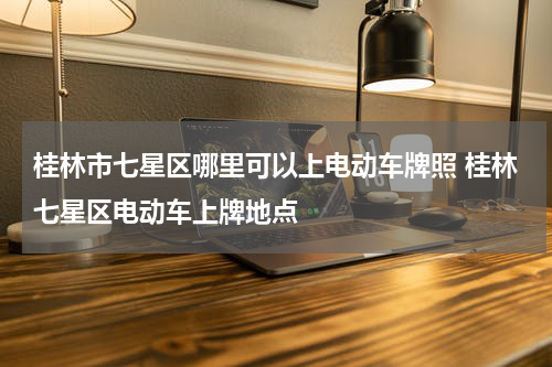 桂林市七星区哪里可以上电动车牌照 桂林七星区电动车上牌地点