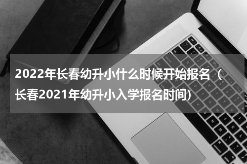 2022年长春幼升小什么时候开始报名（长春2021年幼升小入学报名时间）